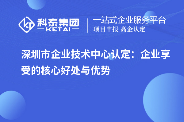 深圳市企業技術中心認定：企業享受的核心好處與優勢