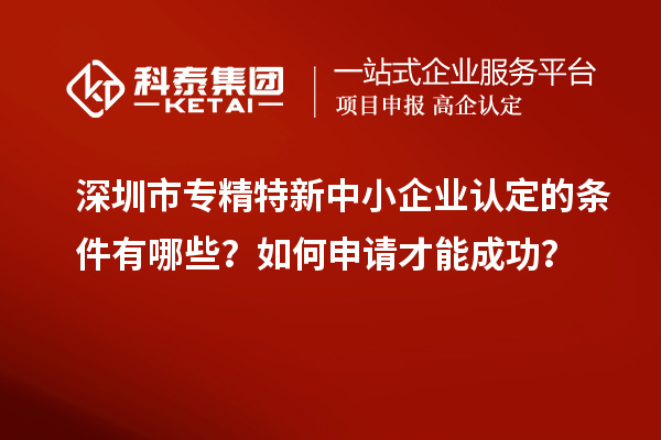 深圳市專精特新中小企業認定的條件有哪些？如何申請才能成功？