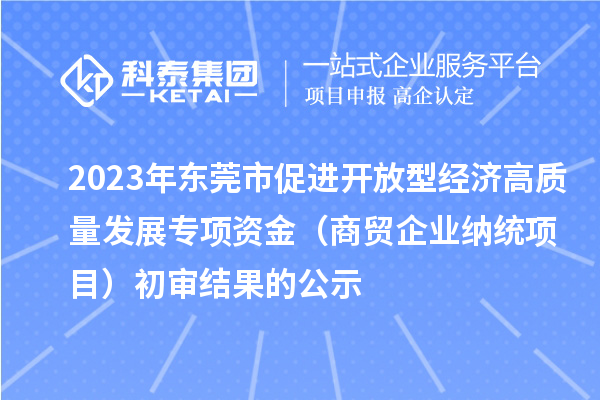 2023年東莞市促進(jìn)開放型經(jīng)濟(jì)高質(zhì)量發(fā)展專項(xiàng)資金（商貿(mào)企業(yè)納統(tǒng)項(xiàng)目）初審結(jié)果的公示