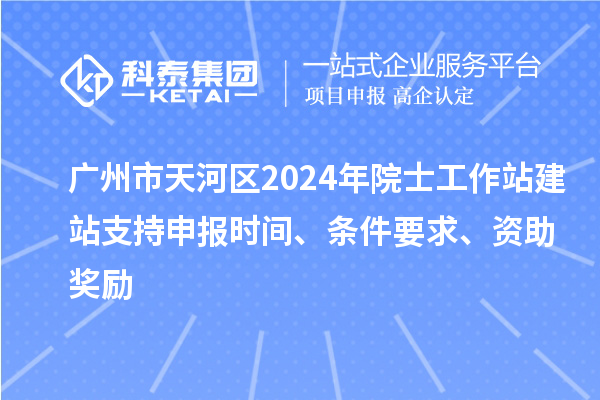 廣州市天河區2024年院士工作站建站支持申報時間、條件要求、資助獎勵