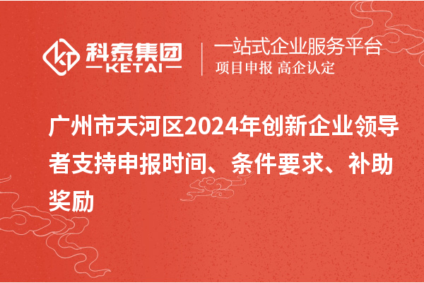 廣州市天河區2024年創新企業領導者支持申報時間、條件要求、補助獎勵