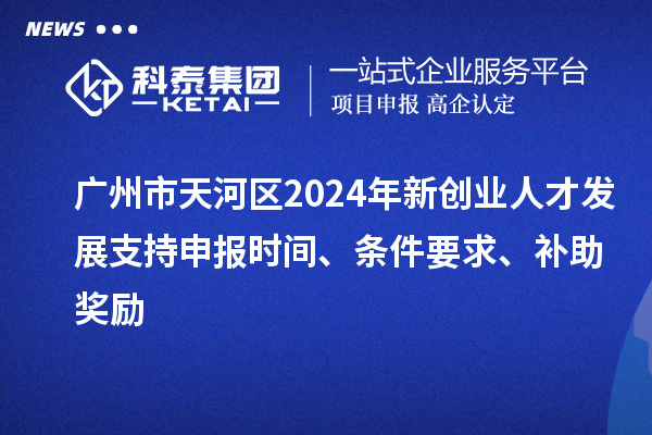 廣州市天河區2024年新創業人才發展支持申報時間、條件要求、補助獎勵