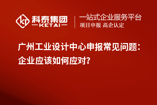 廣州工業(yè)設(shè)計(jì)中心申報(bào)常見問(wèn)題：企業(yè)應(yīng)該如何應(yīng)對(duì)？