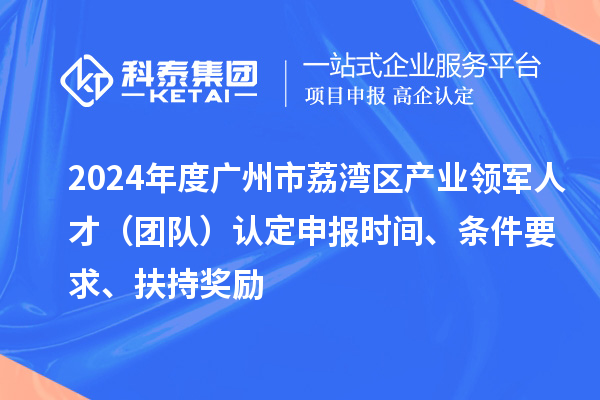 2024年度廣州市荔灣區產業領軍人才（團隊）認定申報時間、條件要求、扶持獎勵