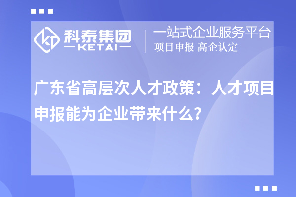 廣東省高層次人才政策：人才項目申報能為企業帶來什么？