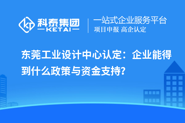 東莞工業設計中心認定：企業能得到什么政策與資金支持？