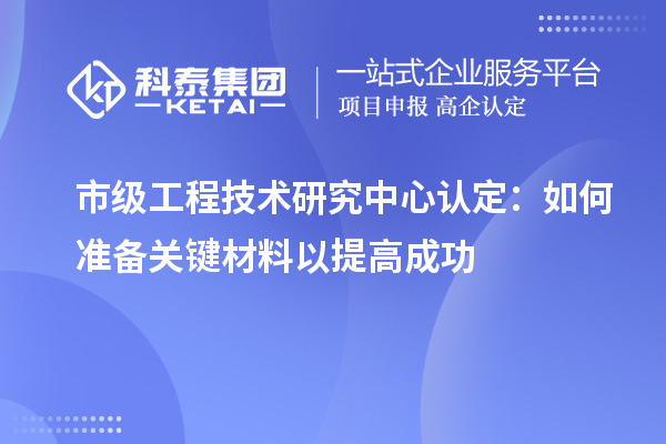 市級工程技術研究中心認定：如何準備關鍵材料以提高成功