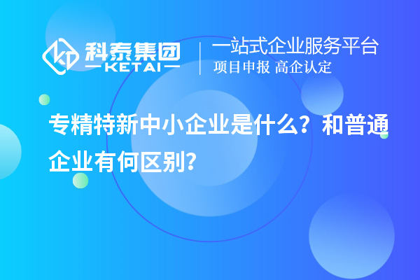 專精特新中小企業(yè)是什么？和普通企業(yè)有何區(qū)別？