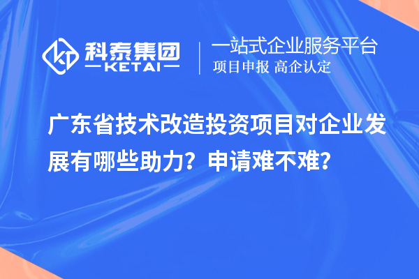 廣東省技術(shù)改造投資項(xiàng)目對企業(yè)發(fā)展有哪些助力？申請難不難？