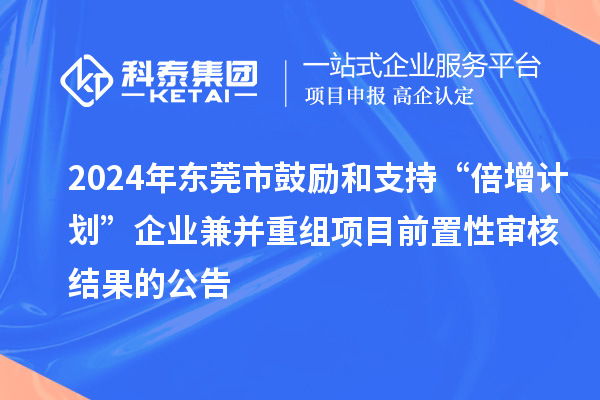 2024年東莞市鼓勵和支持“倍增計劃”企業兼并重組項目前置性審核結果的公告