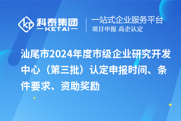 汕尾市2024年度市級企業研究開發中心（第三批）認定申報時間、條件要求、資助獎勵