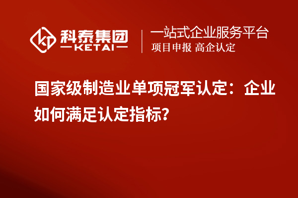 國家級制造業單項冠軍認定：企業如何滿足認定指標？