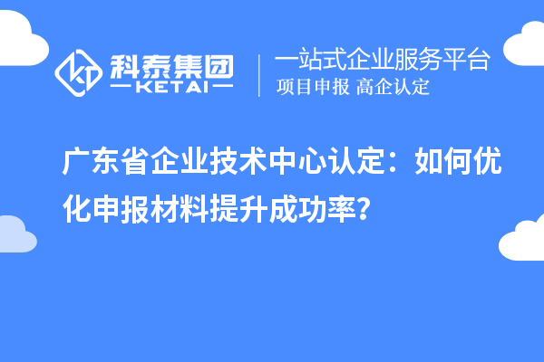 廣東省企業技術中心認定：如何優化申報材料提升成功率？