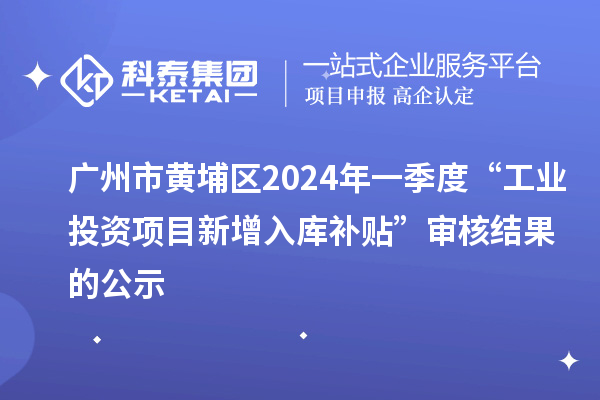 廣州市黃埔區2024年一季度“工業投資項目新增入庫補貼”審核結果的公示