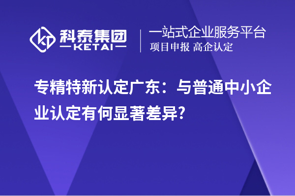 專精特新認定廣東：與普通中小企業認定有何顯著差異?