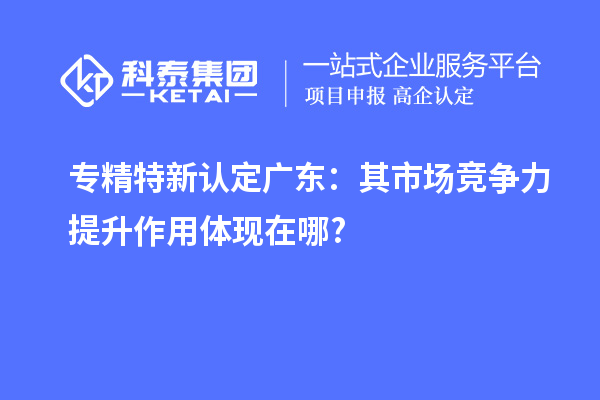 專精特新認定廣東：其市場競爭力提升作用體現在哪?