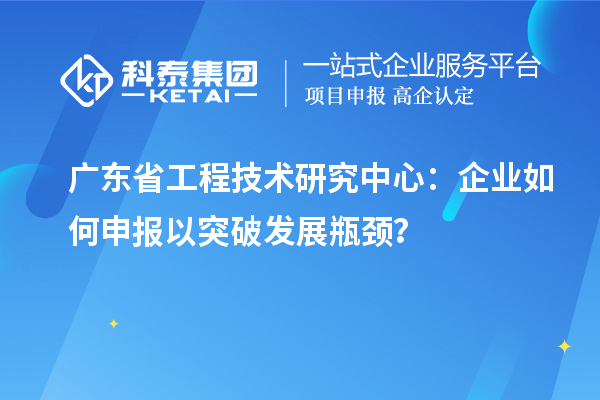 廣東省工程技術研究中心：企業如何申報以突破發展瓶頸？