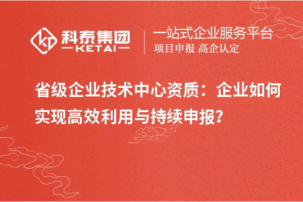 省級企業技術中心資質：企業如何實現高效利用與持續申報？