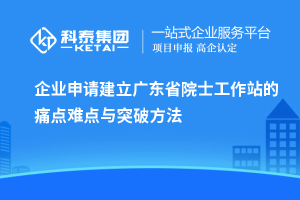 企業申請建立廣東省院士工作站的痛點難點與突破方法