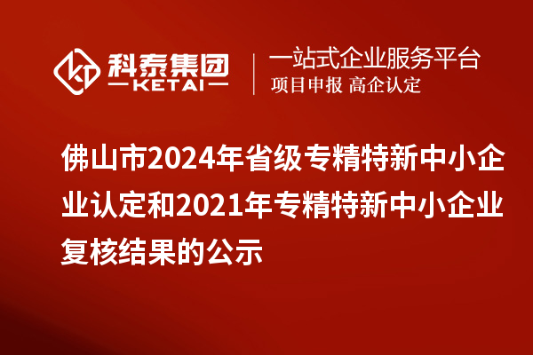 佛山市2024年省級專精特新中小企業認定和2021年專精特新中小企業復核結果的公示