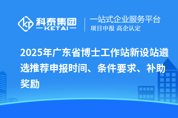 2025年廣東省博士工作站新設站遴選推薦申報時間、條件要求、補助獎勵