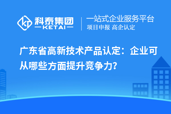 廣東省高新技術產品認定：企業可從哪些方面提升競爭力？