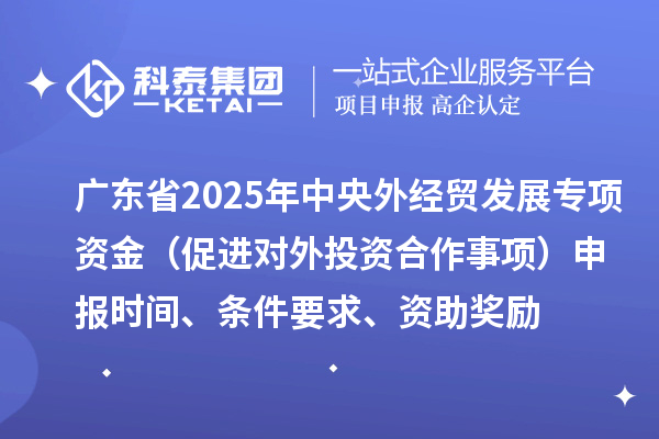 廣東省2025年中央外經貿發展專項資金（促進對外投資合作事項）申報時間、條件要求、資助獎勵