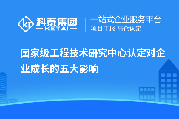 國家級工程技術研究中心認定對企業成長的五大影響