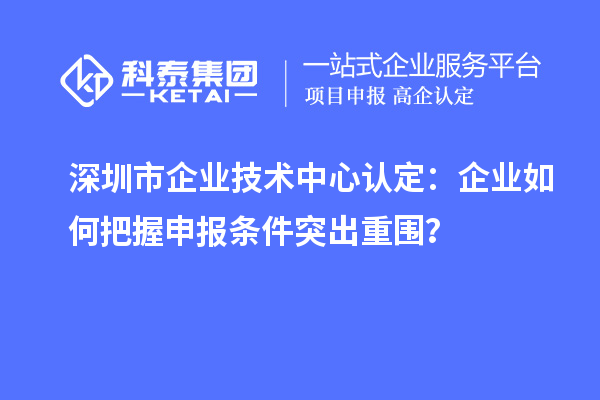 深圳市企業技術中心認定：企業如何把握申報條件突出重圍？