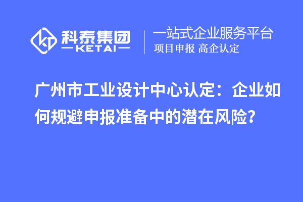 廣州市工業設計中心認定：企業如何規避申報準備中的潛在風險？