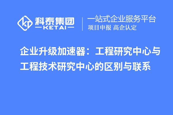 企業升級加速器：工程研究中心與工程技術研究中心的區別與聯系