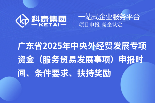 廣東省2025年中央外經貿發展專項資金（服務貿易發展事項）申報時間、條件要求、扶持獎勵