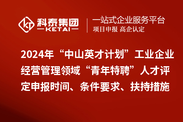 2024年“中山英才計劃”工業企業經營管理領域“青年特聘”人才評定申報時間、條件要求、扶持措施