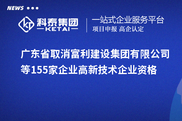 廣東省取消富利建設集團有限公司等155家企業高新技術企業資格